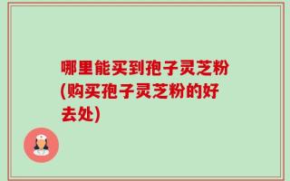 哪里能买到孢子灵芝粉(购买孢子灵芝粉的好去处)