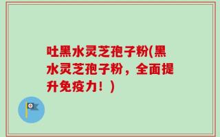 吐黑水灵芝孢子粉(黑水灵芝孢子粉，全面提升免疫力！)