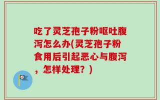 吃了灵芝孢子粉呕吐腹泻怎么办(灵芝孢子粉食用后引起恶心与腹泻，怎样处理？)