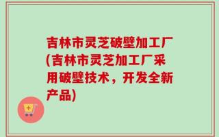 吉林市灵芝破壁加工厂(吉林市灵芝加工厂采用破壁技术，开发全新产品)