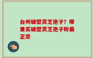 台州破壁灵芝孢子？哪里买破壁灵芝孢子粉最正宗