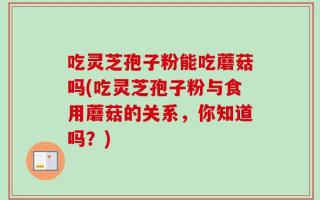 吃灵芝孢子粉能吃蘑菇吗(吃灵芝孢子粉与食用蘑菇的关系，你知道吗？)