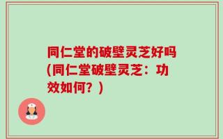 同仁堂的破壁灵芝好吗(同仁堂破壁灵芝：功效如何？)