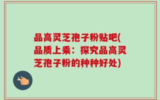 品高灵芝孢子粉贴吧(品质上乘：探究品高灵芝孢子粉的种种好处)
