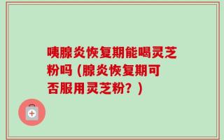 咦腺炎恢复期能喝灵芝粉吗 (腺炎恢复期可否服用灵芝粉？)
