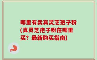 哪里有卖真灵芝孢子粉(真灵芝孢子粉在哪里买？最新购买指南)