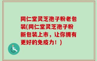 同仁堂灵芝孢子粉老包装(同仁堂灵芝孢子粉新包装上市，让你拥有更好的免疫力！)