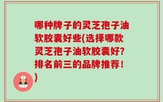 哪种牌子的灵芝孢子油软胶囊好些(选择哪款灵芝孢子油软胶囊好？排名前三的品牌推荐！)