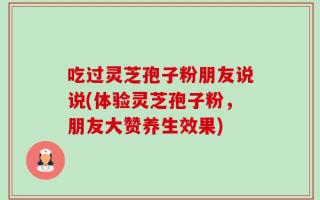 吃过灵芝孢子粉朋友说说(体验灵芝孢子粉，朋友大赞养生效果)