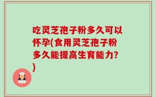 吃灵芝孢子粉多久可以怀孕(食用灵芝孢子粉多久能提高生育能力？)