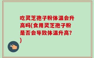 吃灵芝孢子粉体温会升高吗(食用灵芝孢子粉是否会导致体温升高？)