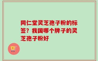 同仁堂灵芝孢子粉的标签？我国哪个牌子的灵芝孢子粉好