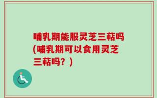哺乳期能服灵芝三萜吗(哺乳期可以食用灵芝三萜吗？)
