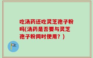 吃汤药还吃灵芝孢子粉吗(汤药是否要与灵芝孢子粉同时使用？)