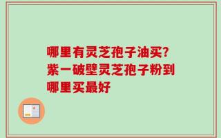 哪里有灵芝孢子油买？紫一破壁灵芝孢子粉到哪里买最好