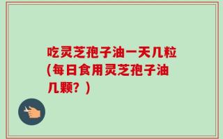 吃灵芝孢子油一天几粒(每日食用灵芝孢子油几颗？)
