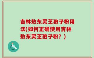 吉林敖东灵芝孢子粉用法(如何正确使用吉林敖东灵芝孢子粉？)