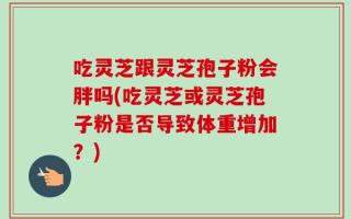 吃灵芝跟灵芝孢子粉会胖吗(吃灵芝或灵芝孢子粉是否导致体重增加？)