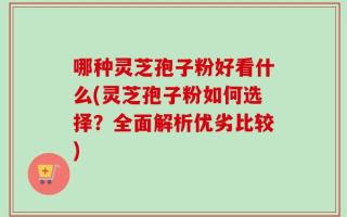 哪种灵芝孢子粉好看什么(灵芝孢子粉如何选择？全面解析优劣比较)