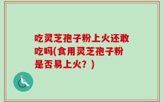 吃灵芝孢子粉上火还敢吃吗(食用灵芝孢子粉是否易上火？)