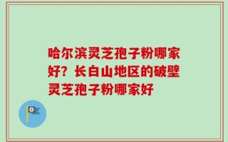 哈尔滨灵芝孢子粉哪家好？长白山地区的破壁灵芝孢子粉哪家好