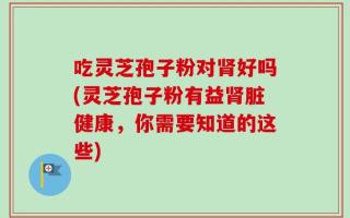 吃灵芝孢子粉对肾好吗(灵芝孢子粉有益肾脏健康，你需要知道的这些)