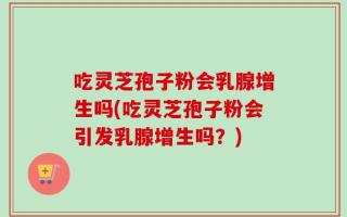 吃灵芝孢子粉会乳腺增生吗(吃灵芝孢子粉会引发乳腺增生吗？)