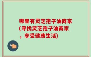 哪里有灵芝孢子油商家(寻找灵芝孢子油商家，享受健康生活)