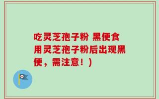 吃灵芝孢子粉 黑便食用灵芝孢子粉后出现黑便，需注意！)