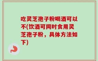吃灵芝孢子粉喝酒可以不(饮酒可同时食用灵芝孢子粉，具体方法如下)