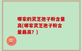 哪家的灵芝孢子粉含量高(哪家灵芝孢子粉含量最高？)