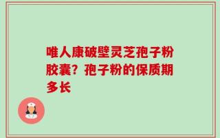 唯人康破壁灵芝孢子粉胶囊？孢子粉的保质期多长