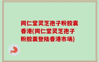 同仁堂灵芝孢子粉胶囊香港(同仁堂灵芝孢子粉胶囊登陆香港市场)