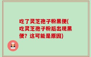 吃了灵芝孢子粉黑便(吃灵芝孢子粉后出现黑便？这可能是原因)