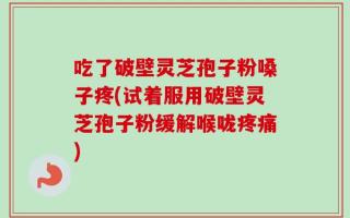 吃了破壁灵芝孢子粉嗓子疼(试着服用破壁灵芝孢子粉缓解喉咙疼痛)