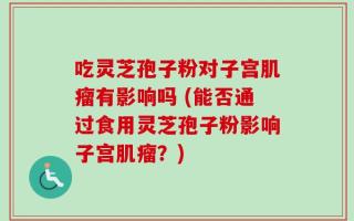 吃灵芝孢子粉对子宫肌瘤有影响吗 (能否通过食用灵芝孢子粉影响子宫肌瘤？)
