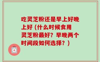 吃灵芝粉还是早上好晚上好 (什么时候食用灵芝粉最好？早晚两个时间段如何选择？)