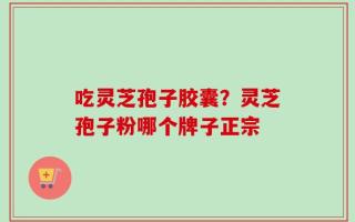 吃灵芝孢子胶囊？灵芝孢子粉哪个牌子正宗