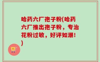 哈药六厂孢子粉(哈药六厂推出孢子粉，专治花粉过敏，好评如潮！)