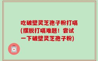 吃破壁灵芝孢子粉打嗝(摆脱打嗝难题！尝试一下破壁灵芝孢子粉)