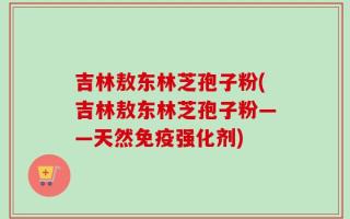 吉林敖东林芝孢子粉(吉林敖东林芝孢子粉——天然免疫强化剂)