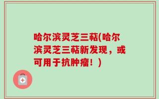 哈尔滨灵芝三萜(哈尔滨灵芝三萜新发现，或可用于抗肿瘤！)