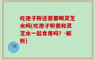 吃孢子粉还需要喝灵芝水吗(吃孢子粉需和灵芝水一起食用吗？-解析)