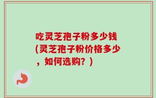 吃灵芝孢子粉多少钱 (灵芝孢子粉价格多少，如何选购？)