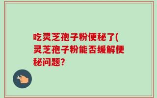 吃灵芝孢子粉便秘了(灵芝孢子粉能否缓解便秘问题？