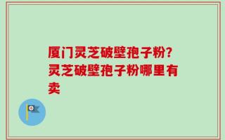 厦门灵芝破壁孢子粉？灵芝破壁孢子粉哪里有卖