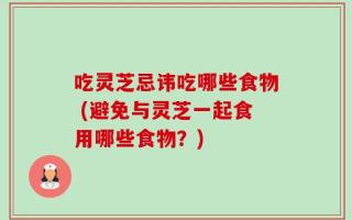 吃灵芝忌讳吃哪些食物 (避免与灵芝一起食用哪些食物？)