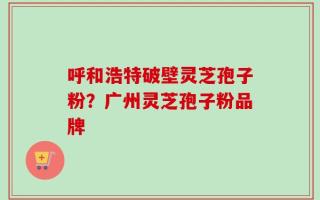 呼和浩特破壁灵芝孢子粉？广州灵芝孢子粉品牌