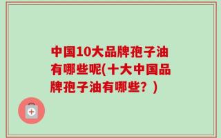 中国10大品牌孢子油有哪些呢(十大中国品牌孢子油有哪些？)