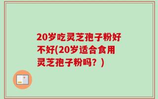 20岁吃灵芝孢子粉好不好(20岁适合食用灵芝孢子粉吗？)
